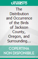 The Distribution and Occurrence of the Birds of Jackson County, Oregon, and Surrounding Areas. E-book. Formato PDF ebook di M. Ralph Browning