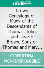 Brown Genealogy of Many of the Descendants of Thomas, John, and Eleazer Brown, Sons of Thomas and Mary (Newhall) Brown of Lynn, Mass: 1628 1907. E-book. Formato PDF ebook