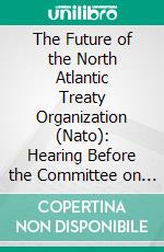 The Future of the North Atlantic Treaty Organization (Nato): Hearing Before the Committee on Armed Services, United States Senate. E-book. Formato PDF ebook di U. S. Committee on Armed Services