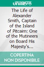 The Life of Alexander Smith, Captain of the Island of Pitcairn: One of the Mutineers on Board His Majesty's Ship, Bounty. E-book. Formato PDF ebook di Alexander Smith