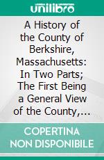 A History of the County of Berkshire, Massachusetts: In Two Parts; The First Being a General View of the County, the Second, an Account of the Several Towns. E-book. Formato PDF ebook