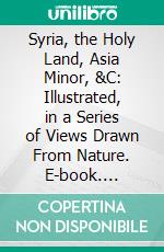 Syria, the Holy Land, Asia Minor, &C: Illustrated, in a Series of Views Drawn From Nature. E-book. Formato PDF ebook