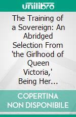 The Training of a Sovereign: An Abridged Selection From 'the Girlhood of Queen Victoria,' Being Her Majesty's Diaries Between the Years 1832 and 1840. E-book. Formato PDF ebook