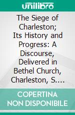 The Siege of Charleston; Its History and Progress: A Discourse, Delivered in Bethel Church, Charleston, S. C., November 19, 1863. E-book. Formato PDF ebook di E. J. Meynardie