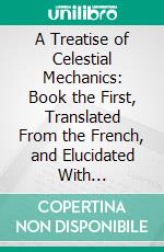 A Treatise of Celestial Mechanics: Book the First, Translated From the French, and Elucidated With Explanatory Notes. E-book. Formato PDF ebook