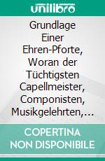 Grundlage Einer Ehren-Pforte, Woran der Tüchtigsten Capellmeister, Componisten, Musikgelehrten, Tonkünstler &C. Leben, Wercke, Verdienste &C. Erscheinen Sollen. E-book. Formato PDF ebook di Johann Mattheson