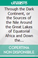 Through the Dark Continent, or the Sources of the Nile Around the Great Lakes of Equatorial Africa and Down the Livingstone River to the Atlantic Ocean. E-book. Formato PDF ebook di Henry M. Stanley