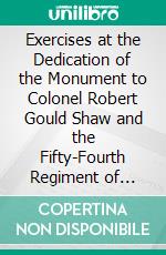 Exercises at the Dedication of the Monument to Colonel Robert Gould Shaw and the Fifty-Fourth Regiment of Massachusetts Infantry, May 31, 1897. E-book. Formato PDF