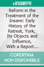 Reform in the Treatment of the Insane: Early History of the Retreat, York; Its Objects and Influence, With a Report of the Celebrations of Its Centenary. E-book. Formato PDF ebook