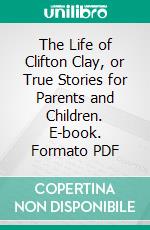 The Life of Clifton Clay, or True Stories for Parents and Children. E-book. Formato PDF