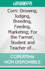 Corn: Growing, Judging, Breeding, Feeding, Marketing; For the Farmer, Student and Teacher of Agriculture, a Textbook for Agricultural Colleges and High Schools. E-book. Formato PDF ebook