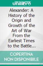 Alexander: A History of the Origin and Growth of the Art of War From the Earliest Times to the Battle of Ipsus, B. C. 301, With a Detailed Account of the Campaigns of the Great Macedonian. E-book. Formato PDF ebook di Theodore Ayrault Dodge