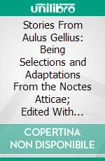 Stories From Aulus Gellius: Being Selections and Adaptations From the Noctes Atticae; Edited With Notes, Exercises and Vocabularies for the Use of Lower Forms. E-book. Formato PDF ebook