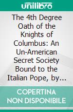 The 4th Degree Oath of the Knights of Columbus: An Un-American Secret Society Bound to the Italian Pope, by Pledges of Treason and Murder. E-book. Formato PDF