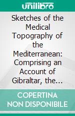 Sketches of the Medical Topography of the Mediterranean: Comprising an Account of Gibraltar, the Ionian Islands, and Malta; To Which Is Prefixed, a Sketch of a Plan for Memoirs on Medical Topography. E-book. Formato PDF ebook di John Hennen