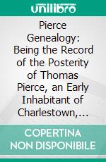 Pierce Genealogy: Being the Record of the Posterity of Thomas Pierce, an Early Inhabitant of Charlestown, and Afterwards Charlestown Village (Woburn), In New England. E-book. Formato PDF