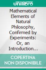 Mathematical Elements of Natural Philosophy, Confirmed by Experiments: Or, an Introduction to Sir Isaac Newton's Philosophy. E-book. Formato PDF ebook di Willem James Gravesande