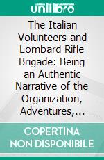 The Italian Volunteers and Lombard Rifle Brigade: Being an Authentic Narrative of the Organization, Adventures, and Final Disbanding of These Corps, in 1848-49. E-book. Formato PDF ebook