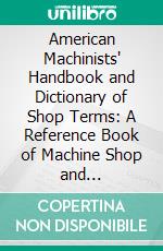 American Machinists' Handbook and Dictionary of Shop Terms: A Reference Book of Machine Shop and Drawing-Room Data, Methods and Definitions. E-book. Formato PDF ebook di Fred Herbert Colvin