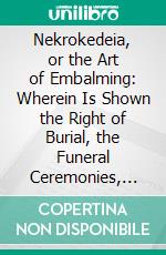 Nekrokedeia, or the Art of Embalming: Wherein Is Shown the Right of Burial, the Funeral Ceremonies, and the Several Ways of Preserving Dead Bodies in Most Nations of the World. E-book. Formato PDF ebook