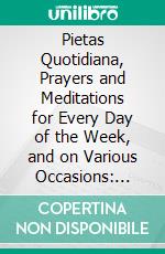 Pietas Quotidiana, Prayers and Meditations for Every Day of the Week, and on Various Occasions: Being a Collection From the Most Eminent Divines and Moral Writers. E-book. Formato PDF ebook di Thomas Dale