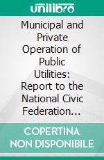 Municipal and Private Operation of Public Utilities: Report to the National Civic Federation Commission on Public Ownership and Operation; Part I, General Conclusions and Reports. E-book. Formato PDF ebook di National Civic Federation