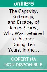 The Captivity, Sufferings, and Escape, of James Scurry, Who Was Detained a Prisoner During Ten Years, in the Dominions of Hyder Ali and Tippoo Saib. E-book. Formato PDF ebook di James Scurry