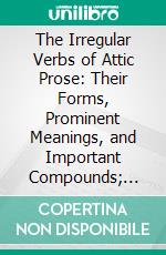 The Irregular Verbs of Attic Prose: Their Forms, Prominent Meanings, and Important Compounds; Together With Lists of Related Words and English Derivatives. E-book. Formato PDF ebook