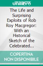 The Life and Surprising Exploits of Rob Roy Macgregor: With an Historical Sketch of the Celebrated Clan McGregor. E-book. Formato PDF ebook