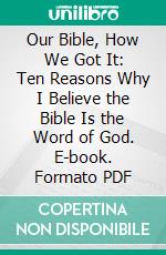 Our Bible, How We Got It: Ten Reasons Why I Believe the Bible Is the Word of God. E-book. Formato PDF ebook