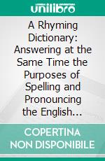 A Rhyming Dictionary: Answering at the Same Time the Purposes of Spelling and Pronouncing the English Language on a Plan Not Hitherto Attempted. E-book. Formato PDF ebook di John Walker