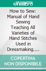 How to Sew: Manual of Hand Sewing Teaching All Varieties of Hand Stitches Used in Dressmaking. E-book. Formato PDF ebook