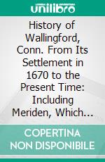 History of Wallingford, Conn. From Its Settlement in 1670 to the Present Time: Including Meriden, Which Was One of Its Parishes Until 1806, and Cheshire, Which Was Incorporated in 1780. E-book. Formato PDF ebook di Charles Henry Stanley Davis