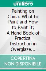 Painting on China: What to Paint and How to Paint It; A Hand-Book of Practical Instruction in Overglaze Painting for Amateurs in the Decoration of Hard Porcelain. E-book. Formato PDF ebook