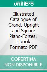 Illustrated Catalogue of Grand, Upright and Square Piano-Fortes. E-book. Formato PDF ebook