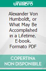 Alexander Von Humboldt, or What May Be Accomplished in a Lifetime. E-book. Formato PDF ebook