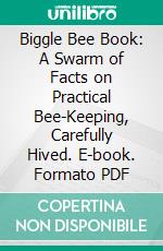 Biggle Bee Book: A Swarm of Facts on Practical Bee-Keeping, Carefully Hived. E-book. Formato PDF ebook di Jacob Biggle