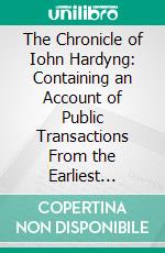 The Chronicle of Iohn Hardyng: Containing an Account of Public Transactions From the Earliest Period of English History to the Beginning of the Reign of King Edward the Fourth. E-book. Formato PDF ebook di John Hardying