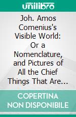 Joh. Amos Comenius's Visible World: Or a Nomenclature, and Pictures of All the Chief Things That Are in the World, and of Men's Employments Therein. E-book. Formato PDF ebook di Johann Amos Comenius