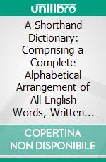 A Shorthand Dictionary: Comprising a Complete Alphabetical Arrangement of All English Words, Written Without Vowels, Adapted to All Systems of Shorthand Writing. E-book. Formato PDF ebook