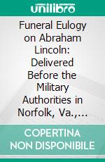 Funeral Eulogy on Abraham Lincoln: Delivered Before the Military Authorities in Norfolk, Va., Wednesday, April 19th, 1865. E-book. Formato PDF