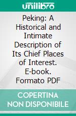 Peking: A Historical and Intimate Description of Its Chief Places of Interest. E-book. Formato PDF ebook