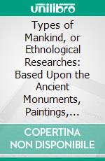 Types of Mankind, or Ethnological Researches: Based Upon the Ancient Monuments, Paintings, Sculptures, and Crania of Races, and Upon Their Natural, Geographical, Philological, and Biblical History. E-book. Formato PDF ebook