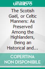 The Scotish Gaël, or Celtic Manners: As Preserved Among the Highlanders, Being an Historical and Descriptive Account of the Inhabitants, Antiquities, and National Peculiarities of Scotland. E-book. Formato PDF ebook di James Logan