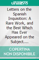 Letters on the Spanish Inquisition: A Rare Work, and the Best Which Has Ever Appeared on the Subject. E-book. Formato PDF ebook