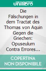 Die Fälschungen in dem Tractat des Thomas von Aquin Gegen die Griechen: Opuseulum Contra Errores Graecorum Ad Urbanum IV. E-book. Formato PDF ebook