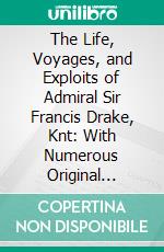 The Life, Voyages, and Exploits of Admiral Sir Francis Drake, Knt: With Numerous Original Letters From Him and the Lord High Admiral to the Queen and Great Officers of State. E-book. Formato PDF