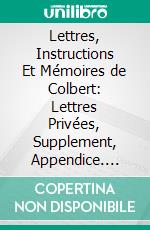 Lettres, Instructions Et Mémoires de Colbert: Lettres Privées, Supplement, Appendice. E-book. Formato PDF ebook