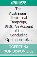 The Australians, Their Final Campaign, 1918: An Account of the Concluding Operations of the Australian Divisions in France. E-book. Formato PDF ebook