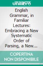 English Grammar, in Familiar Lectures: Embracing a New Systematic Order of Parsing, a New System of Punctuation, Exercises in False Syntax, and a System of Philosophical Grammar. E-book. Formato PDF ebook di Samuel Kirkham